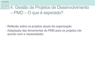 4. Gestão de Projetos de Desenvolvimento
– PMD – O que é esperado?
• Reflexão sobre os projetos atuais da organização
• Adaptação das ferramentas do PMD para os projetos (de
acordo com a necessidade)
 