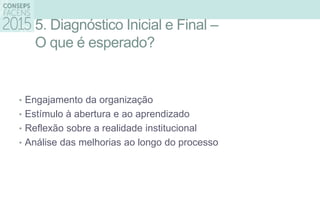 5. Diagnóstico Inicial e Final –
O que é esperado?
• Engajamento da organização
• Estímulo à abertura e ao aprendizado
• Reflexão sobre a realidade institucional
• Análise das melhorias ao longo do processo
 