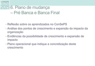 6. Plano de mudança
– Pré Banca e Banca Final
• Reflexão sobre os aprendizados no ConSePS
• Análise dos pontos de crescimento e expansão do impacto da
organização
• Evidências da possibilidade de crescimento e expansão de
impacto
• Plano operacional que indique a concretização deste
crescimento
 