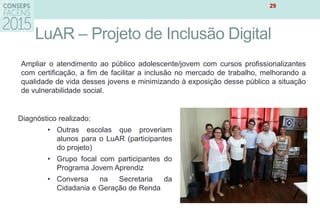LuAR – Projeto de Inclusão Digital
29
Ampliar o atendimento ao público adolescente/jovem com cursos profissionalizantes
com certificação, a fim de facilitar a inclusão no mercado de trabalho, melhorando a
qualidade de vida desses jovens e minimizando à exposição desse público a situação
de vulnerabilidade social.
Diagnóstico realizado:
• Outras escolas que proveriam
alunos para o LuAR (participantes
do projeto)
• Grupo focal com participantes do
Programa Jovem Aprendiz
• Conversa na Secretaria da
Cidadania e Geração de Renda
 