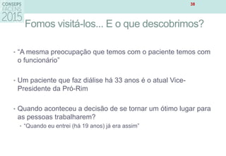Fomos visitá-los... E o que descobrimos?
• “A mesma preocupação que temos com o paciente temos com
o funcionário”
• Um paciente que faz diálise há 33 anos é o atual Vice-
Presidente da Pró-Rim
• Quando aconteceu a decisão de se tornar um ótimo lugar para
as pessoas trabalharem?
• “Quando eu entrei (há 19 anos) já era assim”
38
 