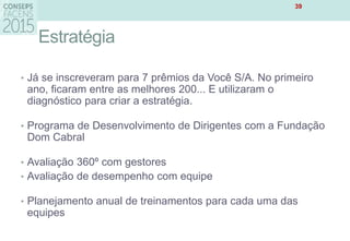 Estratégia
• Já se inscreveram para 7 prêmios da Você S/A. No primeiro
ano, ficaram entre as melhores 200... E utilizaram o
diagnóstico para criar a estratégia.
• Programa de Desenvolvimento de Dirigentes com a Fundação
Dom Cabral
• Avaliação 360º com gestores
• Avaliação de desempenho com equipe
• Planejamento anual de treinamentos para cada uma das
equipes
39
 