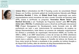 4
Liziane Silva é cofundadora da INK. É founding curator da comunidade Global
Shapers em Curitiba, movimento global de transformadores liderado pelo Fórum
Econômico Mundial. É fellow do Global Good Fund, organização que apóia
empreendedores sociais inovadores de todo o mundo. Formada em Economia pela
UFPR, Liziane é certificada no programa “Innovation Master Series” pela
Stanford University e em “Avaliação de Programas Sociais” pelo MIT Poverty
Action Lab e PUC Rio. É multiplicadora para o Brasil da certificação internacional
PMD (Project Management for Development), tendo formado mais de 600
profissionais em todo o país. Anteriormente foi coordenadora de projetos na
Aliança Empreendedora, onde liderou um processo de redesenho organizacional.
Foi diretora e presidente da organização internacional AIESEC em Curitiba de
2004 a 2006, e em 2007 desenvolveu a área de serviços da ONG colombiana
Amichocó, a 1° organização no mundo a criar um critério de Comércio Justo para
metais (ouro e platina). Liziane integrou o Conselho de Leitores da Gazeta do
Povo, maior jornal do Paraná e atualmente é dos conselhos do Instituto Atuação e
do Impact Hub Curitiba, além de colunista do blog Empreendedorismo Rosa.
http://br.linkedin.com/pub/liziane-silva/18/308/28a/
 