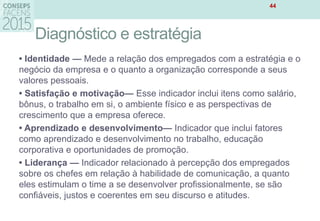 Diagnóstico e estratégia
• Identidade — Mede a relação dos empregados com a estratégia e o
negócio da empresa e o quanto a organização corresponde a seus
valores pessoais.
• Satisfação e motivação— Esse indicador inclui itens como salário,
bônus, o trabalho em si, o ambiente físico e as perspectivas de
crescimento que a empresa oferece.
• Aprendizado e desenvolvimento— Indicador que inclui fatores
como aprendizado e desenvolvimento no trabalho, educação
corporativa e oportunidades de promoção.
• Liderança — Indicador relacionado à percepção dos empregados
sobre os chefes em relação à habilidade de comunicação, a quanto
eles estimulam o time a se desenvolver profissionalmente, se são
confiáveis, justos e coerentes em seu discurso e atitudes.
44
 
