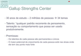 Gallup Strengths Center
• 30 anos de estudo – 2 milhões de pessoas  34 temas
• Talento: “qualquer padrão recorrente de pensamento,
sensação ou comportamento que possa ser usado
produtivamente.
• Premissas:
• Os talentos de cada pessoa são permanentes e únicos
• O maior potencial de crescimento de cada pessoa está nas áreas onde
ela tem seu ponto mais forte
48
 
