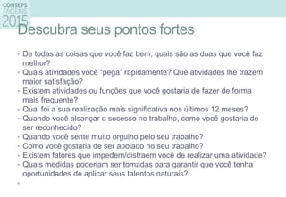 Descubra seus pontos fortes
• De todas as coisas que você faz bem, quais são as duas que você faz
melhor?
• Quais atividades você “pega” rapidamente? Que atividades lhe trazem
maior satisfação?
• Existem atividades ou funções que você gostaria de fazer de forma
mais frequente?
• Qual foi a sua realização mais significativa nos últimos 12 meses?
• Quando você alcançar o sucesso no trabalho, como você gostaria de
ser reconhecido?
• Quando você sente muito orgulho pelo seu trabalho?
• Como você gostaria de ser apoiado no seu trabalho?
• Existem fatores que impedem/distraem você de realizar uma atividade?
• Quais medidas poderiam ser tomadas para garantir que você tenha
oportunidades de aplicar seus talentos naturais?
•
 