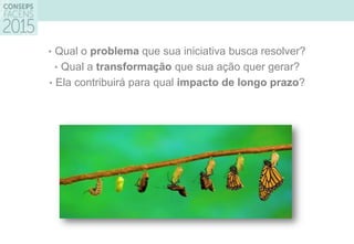 • Qual o problema que sua iniciativa busca resolver?
• Qual a transformação que sua ação quer gerar?
• Ela contribuirá para qual impacto de longo prazo?
 