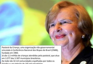 Pastoral da Criança, uma organização não-governamental
vinculada à Conferência Nacional dos Bispos do Brasil (CNBB),
fundada em 1983.
Já são 1,5 milhão de crianças atendidas pela pastoral, que atua
em 3.277 dos 5.507 municípios brasileiros.
Ao todo são 32 mil comunidades espalhadas por todos os
 