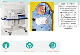 2007 – O Embrace
Warmer começou como
um projeto dentro da
Universidade de
Stanford, quando um
grupo de alunos foi
desafiado aconstruir
uma intervenção para
hipotermia neonatal
que custasse menos
que 1% o preço de uma
incubadora.
 