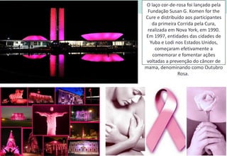 O laço cor-de-rosa foi lançado pela
Fundação Susan G. Komen for the
Cure e distribuído aos participantes
da primeira Corrida pela Cura,
realizada em Nova York, em 1990.
Em 1997, entidades das cidades de
Yuba e Lodi nos Estados Unidos,
começaram efetivamente a
comemorar e fomentar ações
voltadas a prevenção do câncer de
mama, denominando como Outubro
Rosa.
 