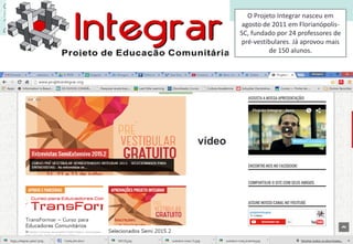 O Projeto Integrar nasceu em
agosto de 2011 em Florianópolis-
SC, fundado por 24 professores de
pré-vestibulares. Já aprovou mais
de 150 alunos.
vídeo
 
