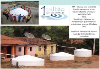ASA – Aliança pelo Semiárido
Brasileiro em parceria com
Governo Federal (iniciou na
Sociedade Civil)
1999
Tecnologia criada por um
morador local que enfrentava
problema da seca, na década de
1970.
Beneficiar 5 milhões de pessoas
Mais de 850 mil cisternas
construídas.
 