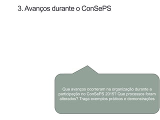 3. Avanços durante o ConSePS
Que avanços ocorreram na organização durante a
participação no ConSePS 2015? Que processos foram
alterados? Traga exemplos práticos e demonstrações
 