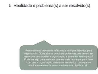 5. Realidade e problema(s) a ser resolvido(s)
Frente a estes processos reflexivos e avanços liderados pela
organização: Quais são os principais problemas que devem ser
resolvidos para auxiliar a organização a aumentar seu impacto?
Pode ser algo para melhorar sua teoria de mudança, para fazer
com que a organização atinja mais resultados, para que os
resultados realmente se concretizem nos objetivos, etc.
 