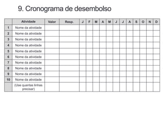 9. Cronograma de desembolso
Atividade Valor Resp. J F M A M J J A S O N D
1 Nome da atividade
2 Nome da atividade
3 Nome da atividade
4 Nome da atividade
5 Nome da atividade
6 Nome da atividade
7 Nome da atividade
8 Nome da atividade
9 Nome da atividade
10 Nome da atividade
(Use quantas linhas
precisar)
 