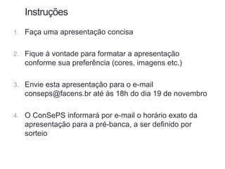 1. Faça uma apresentação concisa
2. Fique à vontade para formatar a apresentação
conforme sua preferência (cores, imagens etc.)
3. Envie esta apresentação para o e-mail
conseps@facens.br até às 18h do dia 19 de novembro
4. O ConSePS informará por e-mail o horário exato da
apresentação para a pré-banca, a ser definido por
sorteio
Instruções
 