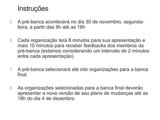 Instruções
5. A pré-banca acontecerá no dia 30 de novembro, segunda-
feira, a partir das 9h até as 18h
6. Cada organização terá 8 minutos para sua apresentação e
mais 10 minutos para receber feedbacks dos membros da
pré-banca (estamos considerando um intervalo de 2 minutos
entre cada apresentação)
7. A pré-banca selecionará até oito organizações para a banca
final
8. As organizações selecionadas para a banca final deverão
apresentar a nova versão de seu plano de mudanças até as
18h do dia 4 de dezembro
 