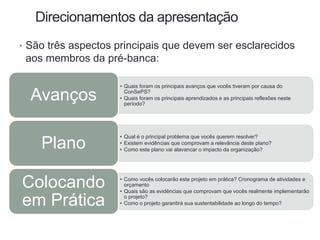 Direcionamentos da apresentação
• São três aspectos principais que devem ser esclarecidos
aos membros da pré-banca:
• Quais foram os principais avanços que vocês tiveram por causa do
ConSePS?
• Quais foram os principais aprendizados e as principais reflexões neste
período?
Avanços
• Qual é o principal problema que vocês querem resolver?
• Existem evidências que comprovam a relevância deste plano?
• Como este plano vai alavancar o impacto da organização?
Plano
• Como vocês colocarão este projeto em prática? Cronograma de atividades e
orçamento
• Quais são as evidências que comprovam que vocês realmente implementarão
o projeto?
• Como o projeto garantirá sua sustentabilidade ao longo do tempo?
Colocando
em Prática
 