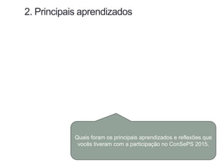 2. Principais aprendizados
Quais foram os principais aprendizados e reflexões que
vocês tiveram com a participação no ConSePS 2015.
 