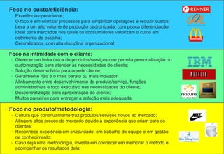 • Foco no custo/eficiência:
• Excelência operacional;
• O foco é em otimizar processos para simplificar operações e reduzir custos;
• Leva a um alto volume de produção padronizada, com pouca diferenciação;
• Ideal para mercados nos quais os consumidores valorizam o custo em
detrimento de escolha;
• Centralizados, com alta disciplina organizacional;
• Foco na intimidade com o cliente:
• Oferecer um linha única de produtos/serviços que permita personalização ou
customização para atender às necessidades do cliente;
• Solução desenvolvida para aquele cliente;
• Geralmente não é o mais barato ou mais inovador;
• Alinhamento entre desenvolvimento de produto/serviço, funções
administrativas e foco executivo nas necessidades do cliente;
• Descentralização para aproximação do cliente;
• Muitos parceiros para entregar a solução mais adequada;
• Foco no produto/metodologia:
• Cultura que continuamente traz produtos/serviços novos ao mercado;
• Atingem altos preços de mercado devido à experiência que criam para os
clientes;
• Reconhece excelência em criatividade, em trabalho de equipe e em gestão
de conhecimento;
• Caso seja uma metodologia, investe em conhecer em melhorar o método e
acompanhar os resultados dela;
 