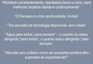 “Monitore constantemente, resultados bons e ruins, para
melhorar projetos rápida e continuamente”
“O fracasso é uma oportunidade, invista”
“Tire proveito da tecnologia disponível, sem medo”
“Água para todos, para sempre” – o quanto eu estou
atingindo “para todos”, o quanto estou atingindo “para
sempre”.
“Atenção aos outliers: como as exceções positiva têm
superado as expectativas?”
 