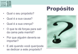 Propósito perguntasPropósito
• Qual o seu propósito?
• Qual é a sua causa?
• Qual é a sua crença?
• O que te dá forças para sair
da cama pela manhã?
• Por que alguém deveria se
importar?
• E até quando você quer/pode
se dedicar a este propósito?
 