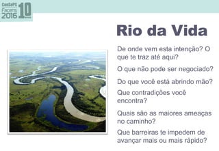 Rio da Vida perguntas
De onde vem esta intenção? O
que te traz até aqui?
O que não pode ser negociado?
Do que você está abrindo mão?
Que contradições você
encontra?
Quais são as maiores ameaças
no caminho?
Que barreiras te impedem de
avançar mais ou mais rápido?
Rio da Vida
 