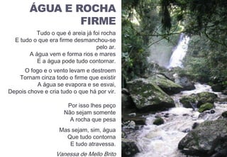 ÁGUA E ROCHA FIRME
Tudo o que é areia já foi rocha
E tudo o que era firme desmanchou-se
pelo ar.
A água vem e forma rios e mares
E a água pode tudo contornar.
O fogo e o vento levam e destroem
Tornam cinza todo o firme que existir
A água se evapora e se esvai,
Depois chove e cria tudo o que há por vir.
Por isso lhes peço
Não sejam somente
A rocha que pesa
Mas sejam, sim, água
Que tudo contorna
E tudo atravessa.
Vanessa de Mello Brito
ÁGUA E ROCHA
FIRME
 
