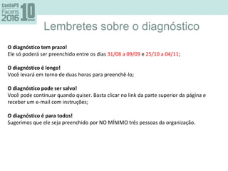 Lembretes sobre o diagnóstico
O diagnóstico tem prazo!
Ele só poderá ser preenchido entre os dias 31/08 a 09/09 e 25/10 a 04/11;
O diagnóstico é longo!
Você levará em torno de duas horas para preenchê-lo;
O diagnóstico pode ser salvo!
Você pode continuar quando quiser. Basta clicar no link da parte superior da página e
receber um e-mail com instruções;
O diagnóstico é para todos!
Sugerimos que ele seja preenchido por NO MÍNIMO três pessoas da organização.
 
