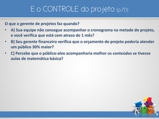 E o CONTROLE do projeto (p.70)
O que o gerente de projetos faz quando?
• A) Sua equipe não consegue acompanhar o cronograma na metade do projeto,
e você verifica que está com atraso de 1 mês?
• B) Seu gerente financeiro verifica que o orçamento do projeto poderia atender
um público 30% maior?
• C) Percebe que o público-alvo acompanharia melhor os conteúdos se tivesse
aulas de matemática básica?
 