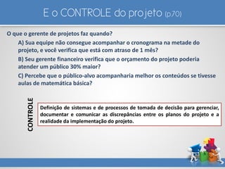 E o CONTROLE do projeto (p.70)
O que o gerente de projetos faz quando?
A) Sua equipe não consegue acompanhar o cronograma na metade do
projeto, e você verifica que está com atraso de 1 mês?
B) Seu gerente financeiro verifica que o orçamento do projeto poderia
atender um público 30% maior?
C) Percebe que o público-alvo acompanharia melhor os conteúdos se tivesse
aulas de matemática básica?
Definição de sistemas e de processos de tomada de decisão para gerenciar,
documentar e comunicar as discrepâncias entre os planos do projeto e a
realidade da implementação do projeto.
CONTROLE
 