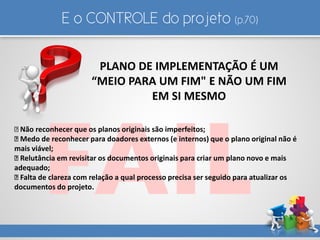E o CONTROLE do projeto (p.70)
PLANO DE IMPLEMENTAÇÃO É UM
“MEIO PARA UM FIM" E NÃO UM FIM
EM SI MESMO
Não reconhecer que os planos originais são imperfeitos;
Medo de reconhecer para doadores externos (e internos) que o plano original não é
mais viável;
Relutância em revisitar os documentos originais para criar um plano novo e mais
adequado;
Falta de clareza com relação a qual processo precisa ser seguido para atualizar os
documentos do projeto.
 