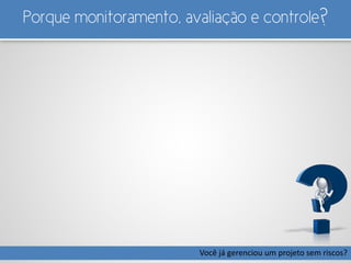 Porque monitoramento, avaliação e controle?
Você já gerenciou um projeto sem riscos?
 