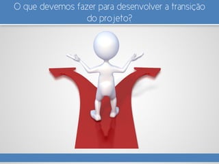 O que devemos fazer para desenvolver a transição
do projeto?
 