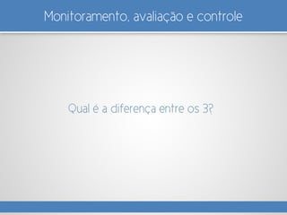 Monitoramento, avaliação e controle
Qual é a diferença entre os 3?
 