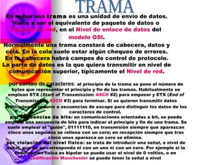 En redes una  trama  es una unidad de envío de datos. Viene a ser el equivalente de paquete de datos o  Paquete de red , en el  Nivel de enlace de datos  del  modelo OSI . Normalmente una trama constará de cabecera, datos y cola. En la cola suele estar algún chequeo de errores. En la cabecera habrá campos de control de protocolo. La parte de datos es la que quiera transmitir en nivel de comunicación superior, típicamente el  Nivel de red . TRAMA  por conteo de caracteres :  al principio de la trama se pone el número de bytes que representar el principio y fin de las tramas. Habitualmente se emplean STX ( Start of Transmission :  ASCII  #2) para empezar y ETX ( End of Transmission :  ASCII  #3) para terminar. Si se quieren transmitir datos arbitrarios se recurre a secuencias de escape para distinguir los datos de los caracteres de control.  por secuencias de bits : en comunicaciones orientadas a bit, se puede emplear una secuencia de bits para indicar el principio y fin de una trama. Se suele emplear el "guión", 01111110, en transmisión siempre que aparezcan cinco unos seguidos se rellena con un cero; en recepción siempre que tras cinco unos aparezca un cero se elimina.  por violación del nivel físico : se trata de introducir una señal, o nivel de señal, que no se corresponda ni con un uno ni con un cero. Por ejemplo si la codificación física es bipolar se puede usar el nivel de 0 voltios, o en  Codificación Manchester  se puede tener la señal a nivel  