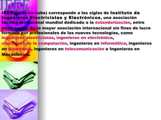 IEEE  (leído i-e-cubo) corresponde a las siglas de  Instituto de Ingenieros Electricistas y Electrónicos , una asociación técnico-profesional mundial dedicada a la  estandarización , entre otras cosas. Es la mayor asociación internacional sin fines de lucro formada por profesionales de las nuevas tecnologías, como  ingenieros electricistas ,  ingenieros en electrónica ,  científicos de la computación , ingenieros en  informática , ingenieros en  biomédica , ingenieros en  telecomunicación  e Ingenieros en Mecatrónica.  IEEE 