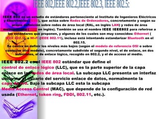 IEEE 802,IEEE 802.2,IEEE 802.3, IEEE 802.5:  IEEE 802  es un estudio de estándares perteneciente al Instituto de Ingenieros Eléctricos y Electrónicos ( IEEE ), que actúa sobre  Redes de Ordenadores , concretamente y según su propia definición sobre redes de área local (RAL, en inglés  LAN ) y redes de área metropolitana ( MAN  en inglés). También se usa el nombre  IEEE IEEE802  para referirse a los estándares que proponen, y algunos de los cuales son muy conocidos:  Ethernet  ( IEEE 802.3 ), o  Wi- Fi  ( IEEE 802.11 ), incluso está intentando estandarizar  Bluetooth  en el 802.15. Se centra en definir los niveles más bajos (según el  modelo de referencia OSI  o sobre cualquier otro modelo), concretamente subdivide el segundo nivel, el de enlace, en dos subniveles, el de enlace lógico, recogido en 802.2, y el de acceso al medio.  IEEE 802.2  es el  IEEE 802  estándar que define el  control de enlace lógico  (LLC), que es la parte superior de la capa enlace en las  redes de área local . La subcapa LLC presenta un interfaz uniforme al usuario del servicio enlace de datos, normalmente la  capa de red . Bajo la subcapa LLC esta la subcapa  Media Access Control  (MAC), que depende de la configuración de red usada ( Ethernet ,  token ring ,  FDDI ,  802.11 , etc.). 