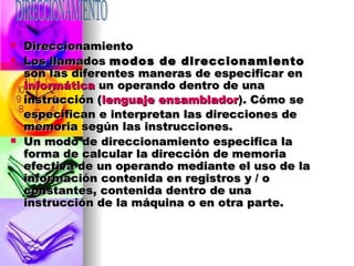 Direccionamiento Los llamados  modos de direccionamiento  son las diferentes maneras de especificar en  informática  un operando dentro de una instrucción ( lenguaje ensamblador ). Cómo se especifican e interpretan las direcciones de memoria según las instrucciones. Un modo de direccionamiento especifica la forma de calcular la dirección de memoria efectiva de un operando mediante el uso de la información contenida en registros y / o constantes, contenida dentro de una instrucción de la máquina o en otra parte. DIRECCIONAMIENTO 