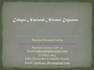 Nicolas Fonseca:Cod:13
Email: nicolas_fonseca1098@hotmail.com
         Nicolas García: Cod :14
      Email:ngb.1998@hotmail.com
               CURSO: 804
   John Alexander Caraballo Acosta
   Email: profesor. Jhon@gmail.com
 