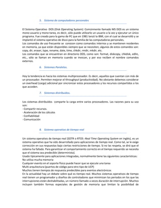 5. Sistema de computadores personales


El Sistema Operativo DOS (Disk Operating System): Comúnmente llamado MS DOS es un sistema
mono-usuario y mono-tarea, es decir, sólo puede utilizarlo un usuario a la vez y ejecutar un único
programa. Fue creado para la gama de PC que en 1981 lanzó la IBM, con el cual se desarrolló y se
implantó el sistema operativo de disco para la familia de las computadoras personales.
Los comandos de uso frecuente se conocen como comandos internos y se mantienen residentes
en memoria, ya que están disponibles siempre que se necesiten; algunos de estos comandos son:
copy, dir, eraser, type, rename, date, time, chkdir, rmdir, mkdir, etc.
Los comandos que se encuentran en directorio DOS, como son: format, diskcopy, chkdisk, edlin,
etc., sólo se llaman en memoria cuando se invocan, y por eso reciben el nombre comandos
externos.

              6. Sistemas Paralelos.


Hoy la tendencia es hacia los sistemas multiprocesador. Es decir, aquellos que cuentan con más de
un procesador. Permiten mejorar el throughput (productividad). No obstante debemos considerar
un overhead (carga) adicional por sincronizar estos procesadores y los recursos compartidos a los
que acceden.

              7. Sistemas distribuidos.


Los sistemas distribuidos comparte la carga entre varios procesadores. Las razones para su uso
son:
· Compartir recursos.
· Aceleración de los cálculos
· Confiabilidad
· Comunicación


              8. Sistema operativo de tiempo real


Un sistema operativo de tiempo real (SOTR o RTOS -Real Time Operating System en inglés), es un
sistema operativo que ha sido desarrollado para aplicaciones de tiempo real. Como tal, se le exige
corrección en sus respuestas bajo ciertas restricciones de tiempo. Si no las respeta, se dirá que el
sistema ha fallado. Para garantizar el comportamiento correcto en el tiempo requerido se necesita
que el sistema sea predecible (determinista).
Usado típicamente para aplicaciones integradas, normalmente tiene las siguientes características:
No utiliza mucha memoria
Cualquier evento en el soporte físico puede hacer que se ejecute una tarea
Multi-arquitectura (puertos de código para otro tipo de UCP)
Muchos tienen tiempos de respuesta predecibles para eventos electrónicos
En la actualidad hay un debate sobre qué es tiempo real. Muchos sistemas operativos de tiempo
real tienen un programador y diseños de controladores que minimizan los periodos en los que las
interrupciones están deshabilitadas, un número llamado a veces duración de interrupción. Muchos
incluyen también formas especiales de gestión de memoria que limitan la posibilidad de
 