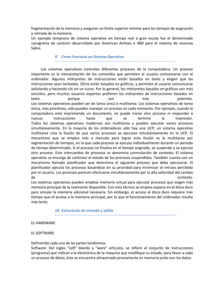 fragmentación de la memoria y aseguran un límite superior mínimo para los tiempos de asignación
y retirada de la memoria.
Un ejemplo temprano de sistema operativo en tiempo real a gran escala fue el denominado
«programa de control» desarrollado por American Airlines e IBM para el sistema de reservas
Sabre.

              9. Como Funciona un Sistema Operativo


       Los sistemas operativos controlan diferentes procesos de la computadora. Un proceso
importante es la interpretación de los comandos que permiten al usuario comunicarse con el
ordenador. Algunos intérpretes de instrucciones están basados en texto y exigen que las
instrucciones sean tecleadas. Otros están basados en gráficos, y permiten al usuario comunicarse
señalando y haciendo clic en un icono. Por lo general, los intérpretes basados en gráficos son más
sencillos, pero muchos usuarios expertos prefieren los intérpretes de instrucciones basados en
texto                   porque                 son                   más                 potentes.
Los sistemas operativos pueden ser de tarea única o multitarea. Los sistemas operativos de tarea
única, más primitivos, sólo pueden manejar un proceso en cada momento. Por ejemplo, cuando la
computadora está imprimiendo un documento, no puede iniciar otro proceso ni responder a
nuevas         instrucciones     hasta        que        se       termine       la      impresión.
Todos los sistemas operativos modernos son multitarea y pueden ejecutar varios procesos
simultáneamente. En la mayoría de los ordenadores sólo hay una UCP; un sistema operativo
multitarea crea la ilusión de que varios procesos se ejecutan simultáneamente en la UCP. El
mecanismo que se emplea más a menudo para lograr esta ilusión es la multitarea por
segmentación de tiempos, en la que cada proceso se ejecuta individualmente durante un periodo
de tiempo determinado. Si el proceso no finaliza en el tiempo asignado, se suspende y se ejecuta
otro proceso. Este intercambio de procesos se denomina conmutación de contexto. El sistema
operativo se encarga de controlar el estado de los procesos suspendidos. También cuenta con un
mecanismo llamado planificador que determina el siguiente proceso que debe ejecutarse. El
planificador ejecuta los procesos basándose en su prioridad para minimizar el retraso percibido
por el usuario. Los procesos parecen efectuarse simultáneamente por la alta velocidad del cambio
de                                                                                        contexto.
Los sistemas operativos pueden emplear memoria virtual para ejecutar procesos que exigen más
memoria principal de la realmente disponible. Con esta técnica se emplea espacio en el disco duro
para simular la memoria adicional necesaria. Sin embargo, el acceso al disco duro requiere más
tiempo que el acceso a la memoria principal, por lo que el funcionamiento del ordenador resulta
más lento.

              10. Estructuras de entrada y salida


EL HARDWARE

EL SOFTWARE

Definiendo cada una de las partes tendremos:
Software: Del ingles "soft" blando y "ware" artículos, se refiere al conjunto de instrucciones
(programa) que indican a la electrónica de la maquina que modifique su estado, para llevar a cabo
un proceso de datos; éste se encuentra almacenado previamente en memoria junto con los datos.
 