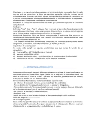 El software es un ingrediente indispensable para el funcionamiento del computador. Está formado
por una serie de instrucciones y datos, que permiten aprovechar todos los recursos que el
computador tiene, de manera que pueda resolver gran cantidad de problemas. Un computador en
si, es sólo un conglomerado de componentes electrónicos; el software le da vida al computador,
haciendo que sus componentes funcionen de forma ordenada.
El software es un conjunto de instrucciones detalladas que controlan la operación de un sistema
computacional.
Hardware:
Del ingles "hard" duro y "ware" artículos, hace referencia a los medios físicos (equipamiento
material) que permiten llevar a cabo un proceso de datos, conforme lo ordenan las instrucciones
de un cierto programa, previamente memorizado en un computador.
Conjunto de dispositivos físicos que forman un computador. El equipo que debe permitir a un
usuario hacer trabajos (escribir textos, sacar cuentas), escuchar música, navegar en Internet, hacer
llamadas telefónicas, ver películas, etc.
 En el hardware encontramos la memoria del computador, los circuitos que se encuentran dentro
del gabinete, la disquetera, el teclado, la impresora, el monitor, el mouse.
Arquitectura de un computador.
Un equipo debe cumplir con algunas características para que cumpla la función de un
computador:
a) Tener una CPU o UCP (Unidad Central de Proceso)
b) Memoria principal RAM y ROM
c) Memoria Auxiliar (disco duro y otros dispositivos de almacenamiento de información)
d) Dispositivos de entrada y salida (teclado, mouse, monitor, impresora)



              11. JERARQUÍA DEL ALMACENAMIENTO.


Podemos considerar que la memoria del computador es un array lineal de bytes. Por ello existe un
mecanismo que traduce direcciones lógicas (usadas por el programa) en direcciones físicas. Esta
tarea de traducción la realiza el Sistema Operativo. Por esta razón, podemos decir que estamos
trabajando en realidad con una memoria virtual.
El rendimiento o eficacia de esta memoria se mide del siguiente modo.
-por el tiempo de acceso a la memoria. Viene marcado por dos parámetros:
- Tiempo de latencia: Tiempo que tarda la memoria en localizar el dato pedido.
- Tiempo de transferencia: Tiempo que tarda la memoria en enviar los datos. Depende del tamaño
de los datos a enviar y del ratio de transferencia (bytes/segundo).
-por el precio. Se atiende a los siguientes puntos:
- Precio por byte.
- Costo por acceso: El costo de leer un bloque de datos viene dado por: costo dispositivo
costo leer bloque = ------------------------
nº accesos por segundo
Estos puntos nos permiten calcular el costo de las operaciones fundamentales de las memorias:
almacenar y recibir/enviar datos. Si se quiere abaratar uno de estos aspectos debemos encarecer
el otro aspecto: se consigue capacidad a costa de tiempo de acceso.
 