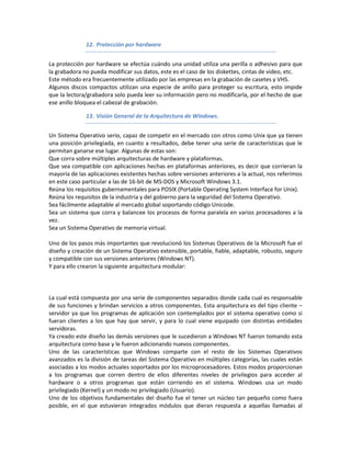 12. Protección por hardware


La protección por hardware se efectúa cuándo una unidad utiliza una perilla o adhesivo para que
la grabadora no pueda modificar sus datos, este es el caso de los diskettes, cintas de video, etc.
Este método era frecuentemente utilizado por las empresas en la grabación de casetes y VHS.
Algunos discos compactos utilizan una especie de anillo para proteger su escritura, esto impide
que la lectora/grabadora solo pueda leer su información pero no modificarla, por el hecho de que
ese anillo bloquea el cabezal de grabación.

              13. Visión General de la Arquitectura de Windows.


Un Sistema Operativo serio, capaz de competir en el mercado con otros como Unix que ya tienen
una posición privilegiada, en cuanto a resultados, debe tener una serie de características que le
permitan ganarse ese lugar. Algunas de estas son:
Que corra sobre múltiples arquitecturas de hardware y plataformas.
Que sea compatible con aplicaciones hechas en plataformas anteriores, es decir que corrieran la
mayoría de las aplicaciones existentes hechas sobre versiones anteriores a la actual, nos referimos
en este caso particular a las de 16-bit de MS-DOS y Microsoft Windows 3.1.
Reúna los requisitos gubernamentales para POSIX (Portable Operating System Interface for Unix).
Reúna los requisitos de la industria y del gobierno para la seguridad del Sistema Operativo.
Sea fácilmente adaptable al mercado global soportando código Unicode.
Sea un sistema que corra y balancee los procesos de forma paralela en varios procesadores a la
vez.
Sea un Sistema Operativo de memoria virtual.

Uno de los pasos más importantes que revolucionó los Sistemas Operativos de la Microsoft fue el
diseño y creación de un Sistema Operativo extensible, portable, fiable, adaptable, robusto, seguro
y compatible con sus versiones anteriores (Windows NT).
Y para ello crearon la siguiente arquitectura modular:



La cual está compuesta por una serie de componentes separados donde cada cual es responsable
de sus funciones y brindan servicios a otros componentes. Esta arquitectura es del tipo cliente –
servidor ya que los programas de aplicación son contemplados por el sistema operativo como si
fueran clientes a los que hay que servir, y para lo cual viene equipado con distintas entidades
servidoras.
Ya creado este diseño las demás versiones que le sucedieron a Windows NT fueron tomando esta
arquitectura como base y le fueron adicionando nuevos componentes.
Uno de las características que Windows comparte con el resto de los Sistemas Operativos
avanzados es la división de tareas del Sistema Operativo en múltiples categorías, las cuales están
asociadas a los modos actuales soportados por los microprocesadores. Estos modos proporcionan
a los programas que corren dentro de ellos diferentes niveles de privilegios para acceder al
hardware o a otros programas que están corriendo en el sistema. Windows usa un modo
privilegiado (Kernel) y un modo no privilegiado (Usuario).
Uno de los objetivos fundamentales del diseño fue el tener un núcleo tan pequeño como fuera
posible, en el que estuvieran integrados módulos que dieran respuesta a aquellas llamadas al
 