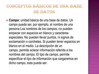 Conceptos básicos de una base de datosCampo: unidad básica de una base de datos. Un campo puede ser, por ejemplo, el nombre de una persona Los nombres de los campos, no pueden empezar con espacios en blanco y caracteres especiales. No pueden llevar puntos, ni signos de exclamación o corchetes. Si pueden tener espacios en blanco en el medio. La descripción de un campo, permite aclarar información referida a los nombres del campo. El tipo de campo, permite especificar el tipo de información que cargaremos en dicho campo, esta puede ser: