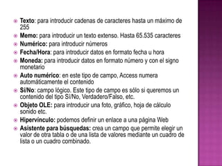 Texto: para introducir cadenas de caracteres hasta un máximo de 255Memo: para introducir un texto extenso. Hasta 65.535 caracteresNumérico: para introducir númerosFecha/Hora: para introducir datos en formato fecha u horaMoneda: para introducir datos en formato número y con el signo monetarioAuto numérico: en este tipo de campo, Access numera automáticamente el contenido Sí/No: campo lógico. Este tipo de campo es sólo si queremos un contenido del tipo Sí/No, Verdadero/Falso, etc.Objeto OLE: para introducir una foto, gráfico, hoja de cálculo sonido etc.Hipervínculo: podemos definir un enlace a una página WebAsistente para búsquedas: crea un campo que permite elegir un valor de otra tabla o de una lista de valores mediante un cuadro de lista o un cuadro combinado. 