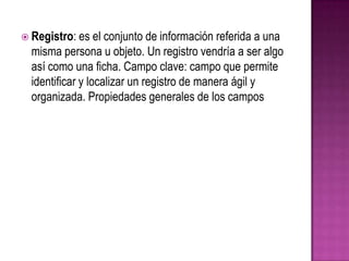 Registro: es el conjunto de información referida a una misma persona u objeto. Un registro vendría a ser algo así como una ficha. Campo clave: campo que permite identificar y localizar un registro de manera ágil y organizada. Propiedades generales de los campos