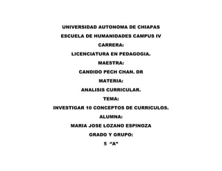 UNIVERSIDAD AUTONOMA DE CHIAPAS
ESCUELA DE HUMANIDADES CAMPUS IV
CARRERA:
LICENCIATURA EN PEDAGOGIA.
MAESTRA:
CANDIDO PECH CHAN. DR
MATERIA:
ANALISIS CURRICULAR.
TEMA:
INVESTIGAR 10 CONCEPTOS DE CURRICULOS.
ALUMNA:
MARIA JOSE LOZANO ESPINOZA
GRADO Y GRUPO:
5 ‘’A’’
 