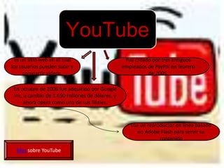 YouTube
 es un sitio web en el cual                       Fue creado por tres antiguos
los usuarios pueden subir y                      empleados de PayPal en febrero
     compartir vídeos.                                     de 2005.

 En octubre de 2006 fue adquirido por Google
 Inc. a cambio de 1.650 millones de dólares, y
      ahora opera como una de sus filiales.



                                                    usa un reproductor en línea basado
                                                       en Adobe Flash para servir su
                                                                contenido

  Mas sobre YouTube
 