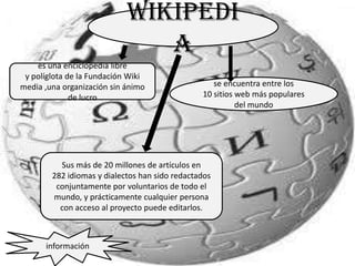 Wikipedi
                               a
    es una enciclopedia libre
 y políglota de la Fundación Wiki
media ,una organización sin ánimo                  se encuentra entre los
              de lucro                          10 sitios web más populares
                                                          del mundo




          Sus más de 20 millones de artículos en
        282 idiomas y dialectos han sido redactados
         conjuntamente por voluntarios de todo el
        mundo, y prácticamente cualquier persona
          con acceso al proyecto puede editarlos.



      información
 